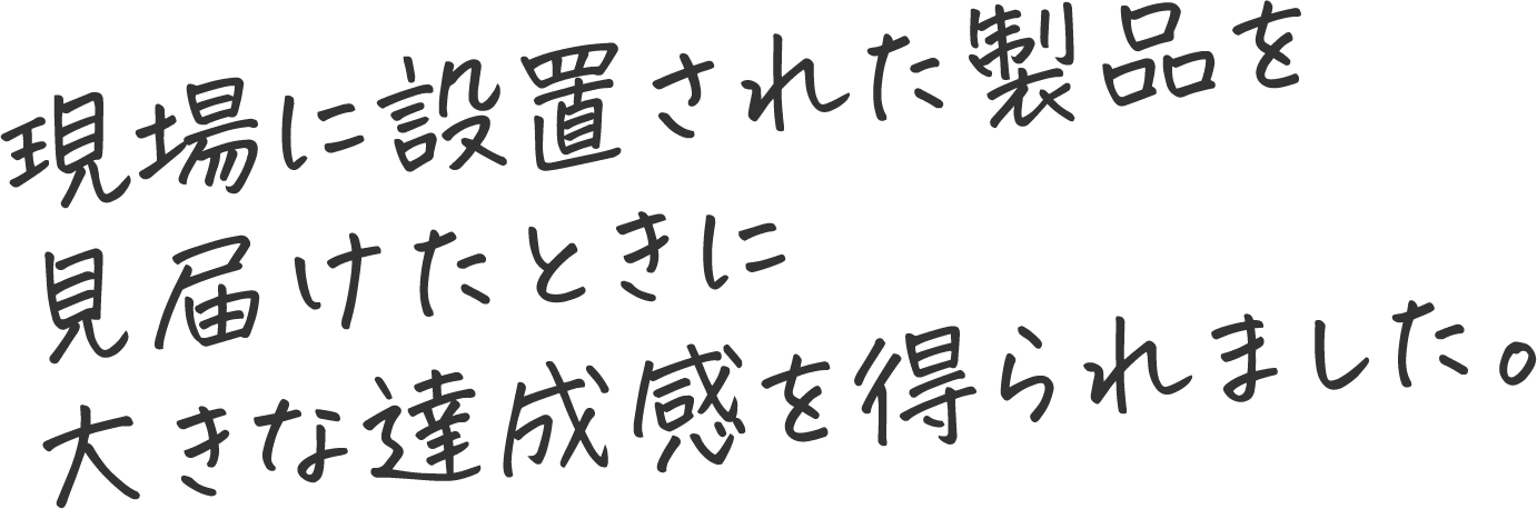 現場に設置された製品を見届けたときに大きな達成感を得られました。