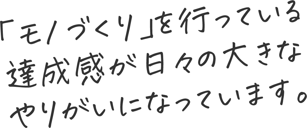 「モノづくり」を行っている達成感が日々の大きなやりがいになっています。