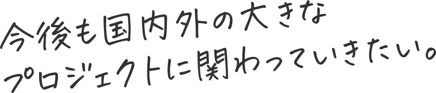 今後も国内外の大きなプロジェクトに関わっていきたい。